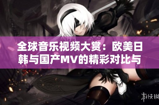 全球音乐视频大赏：欧美日韩与国产MV的精彩对比与推荐