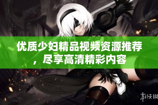 优质少妇精品视频资源推荐，尽享高清精彩内容