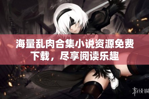 海量乱肉合集小说资源免费下载，尽享阅读乐趣