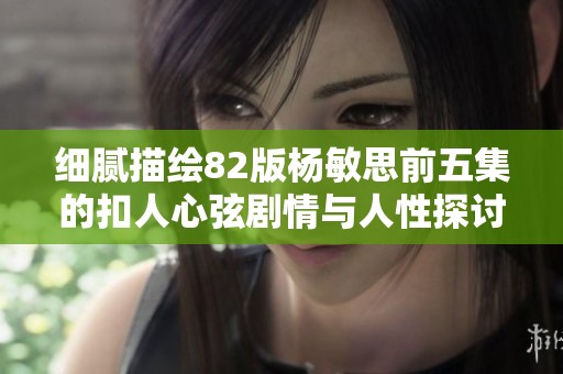 细腻描绘82版杨敏思前五集的扣人心弦剧情与人性探讨