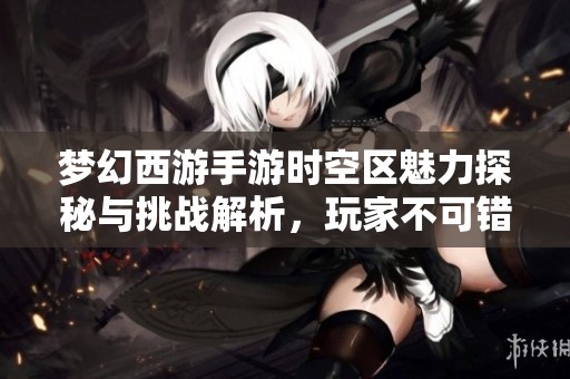 梦幻西游手游时空区魅力探秘与挑战解析，玩家不可错过的体验！
