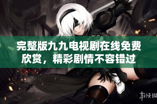 完整版九九电视剧在线免费欣赏，精彩剧情不容错过