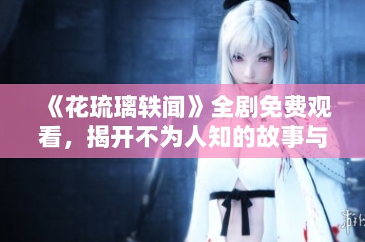 《花琉璃轶闻》全剧免费观看，揭开不为人知的故事与秘密
