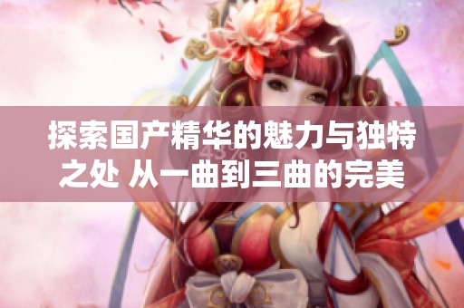 探索国产精华的魅力与独特之处 从一曲到三曲的完美演绎