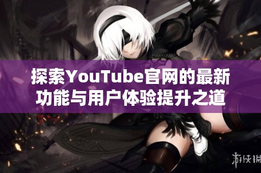 探索YouTube官网的最新功能与用户体验提升之道