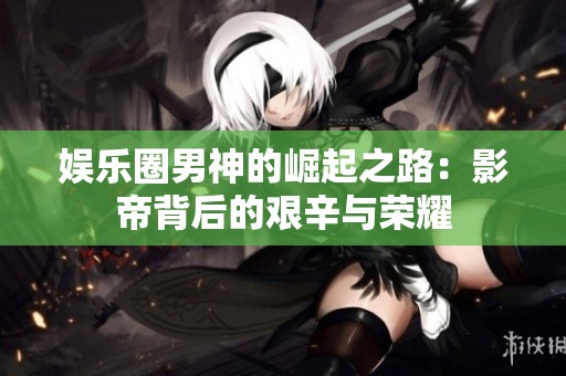 娱乐圈男神的崛起之路：影帝背后的艰辛与荣耀