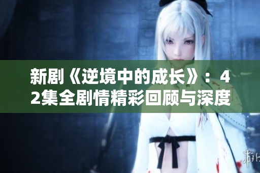 新剧《逆境中的成长》：42集全剧情精彩回顾与深度分析