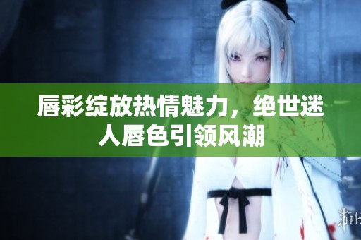 唇彩绽放热情魅力，绝世迷人唇色引领风潮