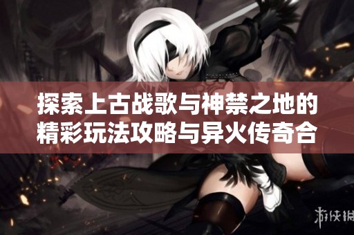探索上古战歌与神禁之地的精彩玩法攻略与异火传奇合辑