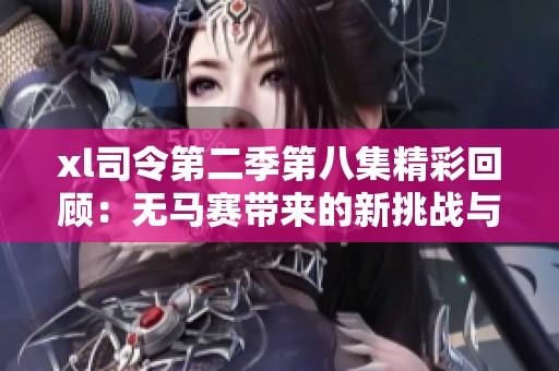 xl司令第二季第八集精彩回顾：无马赛带来的新挑战与感悟