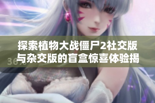 探索植物大战僵尸2社交版与杂交版的盲盒惊喜体验揭秘