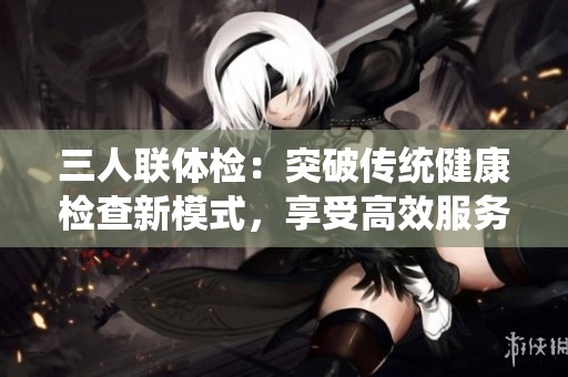 三人联体检：突破传统健康检查新模式，享受高效服务
