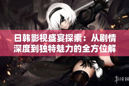 日韩影视盛宴探索：从剧情深度到独特魅力的全方位解读