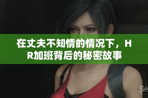 在丈夫不知情的情况下，HR加班背后的秘密故事