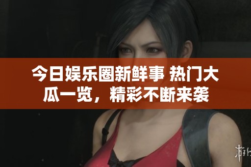 今日娱乐圈新鲜事 热门大瓜一览，精彩不断来袭