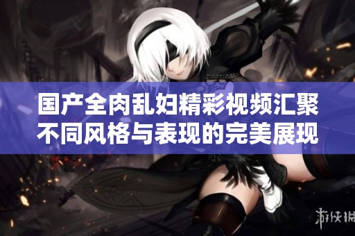 国产全肉乱妇精彩视频汇聚不同风格与表现的完美展现