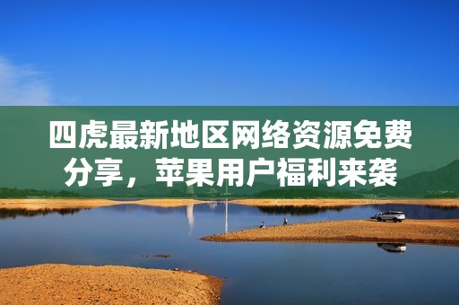四虎最新地区网络资源免费分享，苹果用户福利来袭