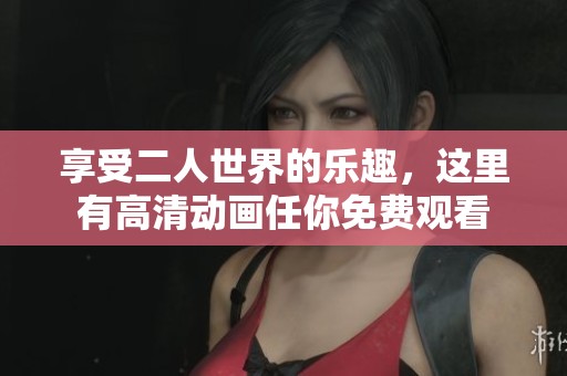 享受二人世界的乐趣，这里有高清动画任你免费观看