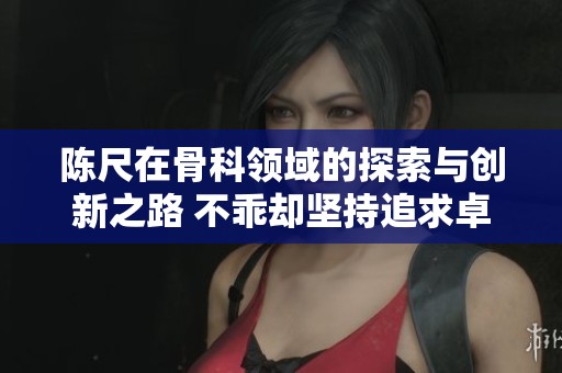 陈尺在骨科领域的探索与创新之路 不乖却坚持追求卓越