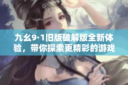 九幺9·1旧版破解版全新体验，带你探索更精彩的游戏世界