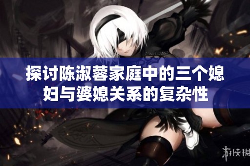 探讨陈淑蓉家庭中的三个媳妇与婆媳关系的复杂性