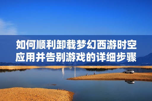 如何顺利卸载梦幻西游时空应用并告别游戏的详细步骤分享