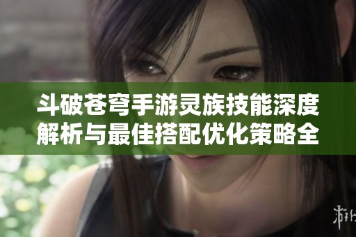 斗破苍穹手游灵族技能深度解析与最佳搭配优化策略全攻略