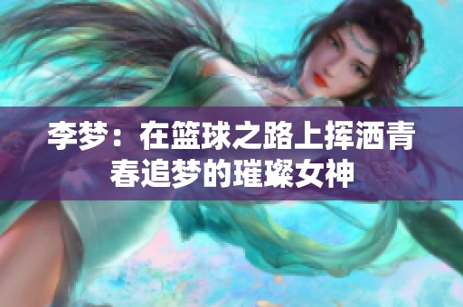 李梦：在篮球之路上挥洒青春追梦的璀璨女神