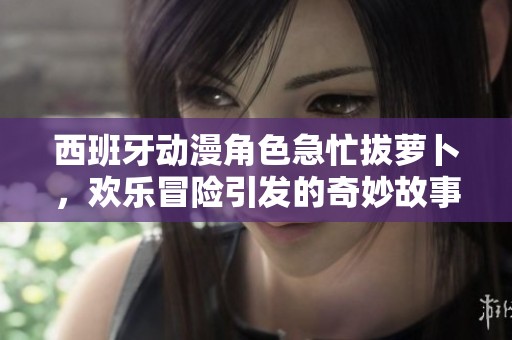 西班牙动漫角色急忙拔萝卜，欢乐冒险引发的奇妙故事