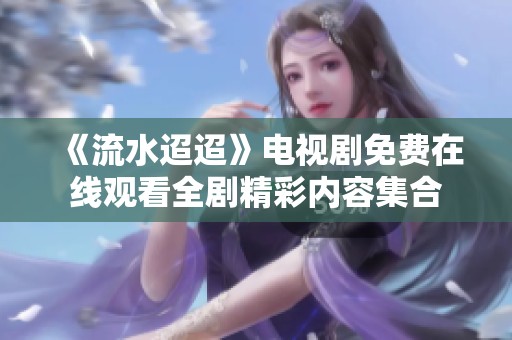 《流水迢迢》电视剧免费在线观看全剧精彩内容集合