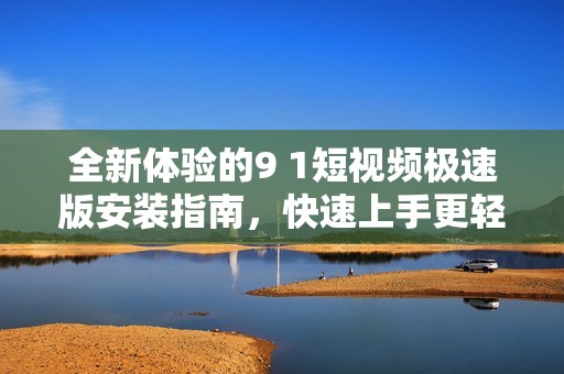 全新体验的9 1短视频极速版安装指南，快速上手更轻松