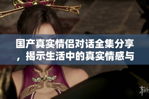 国产真实情侣对话全集分享，揭示生活中的真实情感与互动