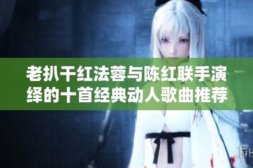 老扒干红法蓉与陈红联手演绎的十首经典动人歌曲推荐