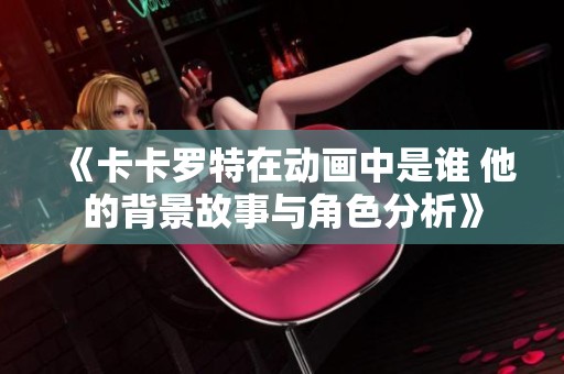 《卡卡罗特在动画中是谁 他的背景故事与角色分析》