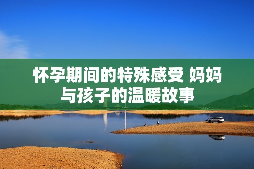 怀孕期间的特殊感受 妈妈与孩子的温暖故事