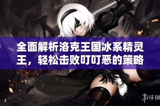 全面解析洛克王国冰系精灵王，轻松击败叮叮恶的策略分享