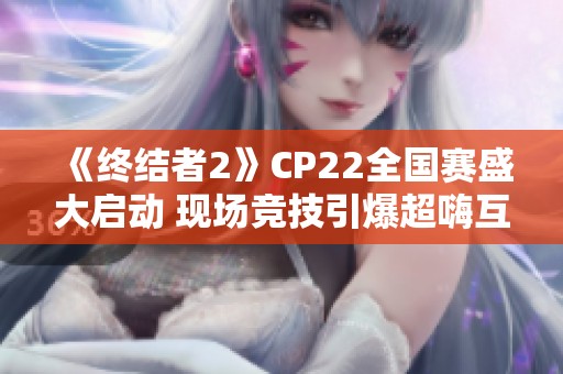 《终结者2》CP22全国赛盛大启动 现场竞技引爆超嗨互动狂欢