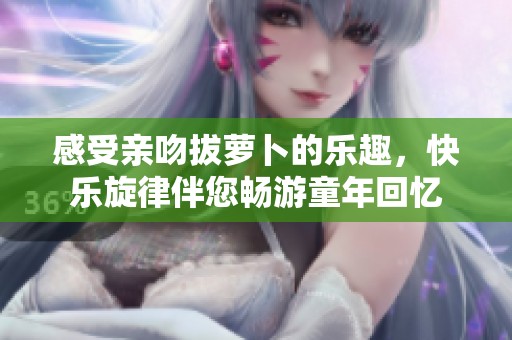 感受亲吻拔萝卜的乐趣，快乐旋律伴您畅游童年回忆