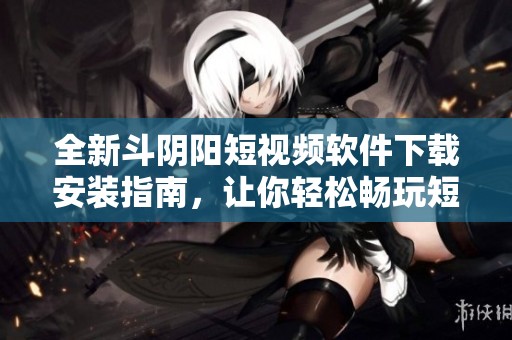 全新斗阴阳短视频软件下载安装指南，让你轻松畅玩短视频世界