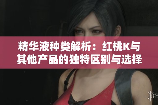 精华液种类解析：红桃K与其他产品的独特区别与选择指南