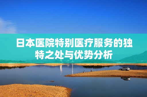 日本医院特别医疗服务的独特之处与优势分析