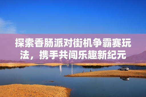 探索香肠派对街机争霸赛玩法，携手共闯乐趣新纪元