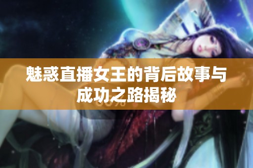 魅惑直播女王的背后故事与成功之路揭秘