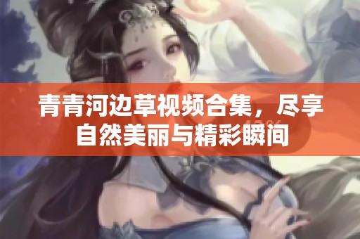 青青河边草视频合集，尽享自然美丽与精彩瞬间