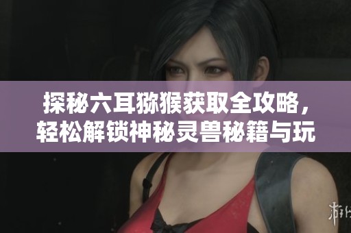 探秘六耳猕猴获取全攻略，轻松解锁神秘灵兽秘籍与玩法技巧