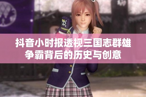 抖音小时报透视三国志群雄争霸背后的历史与创意