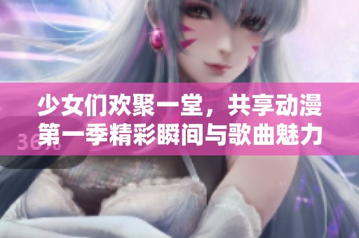 少女们欢聚一堂，共享动漫第一季精彩瞬间与歌曲魅力