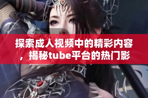 探索成人视频中的精彩内容，揭秘tube平台的热门影片与趋势