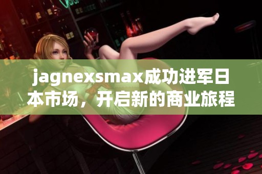 jagnexsmax成功进军日本市场，开启新的商业旅程