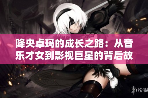 降央卓玛的成长之路：从音乐才女到影视巨星的背后故事